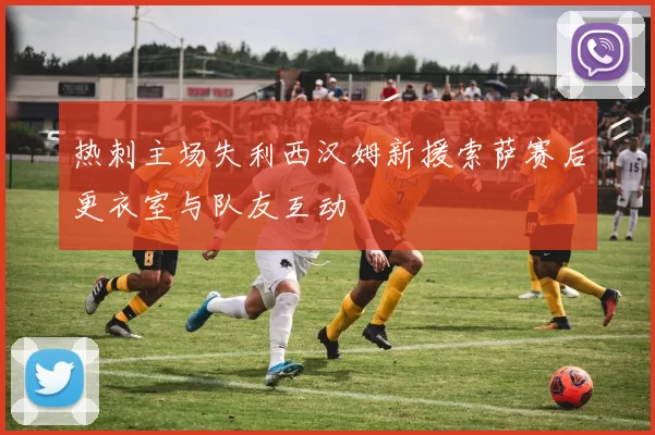 热刺主场失利西汉姆新援索萨赛后更衣室与队友互动