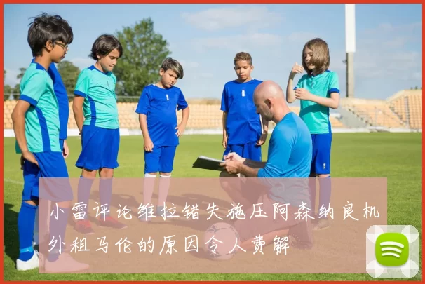 小雷评论维拉错失施压阿森纳良机外租马伦的原因令人费解