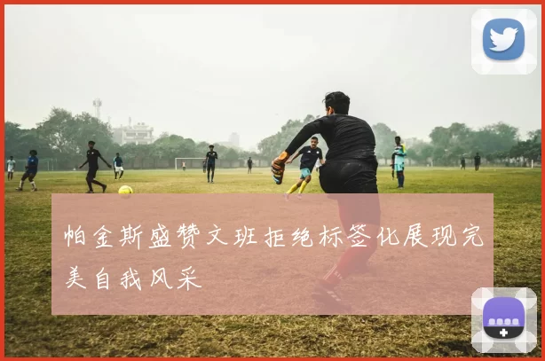 帕金斯盛赞文班拒绝标签化展现完美自我风采