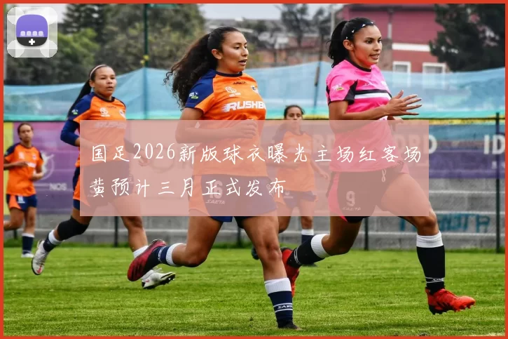 国足2026新版球衣曝光主场红客场黄预计三月正式发布