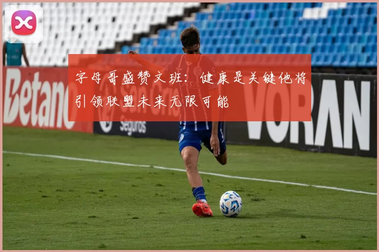 字母哥盛赞文班：健康是关键他将引领联盟未来无限可能