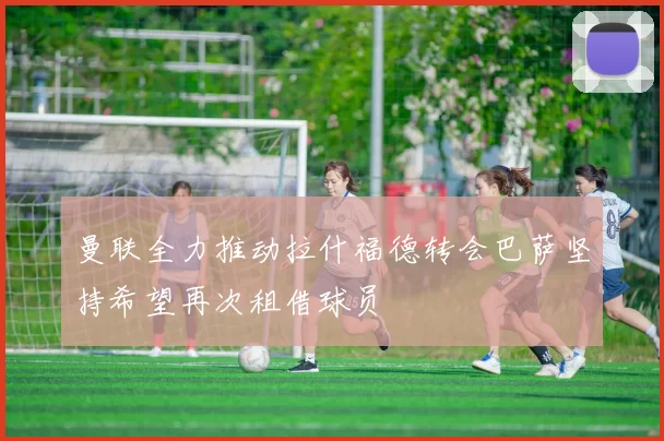 曼联全力推动拉什福德转会巴萨坚持希望再次租借球员