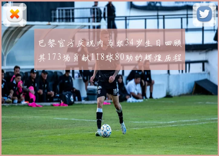 巴黎官方庆祝内马尔34岁生日回顾其173场贡献118球80助的辉煌历程