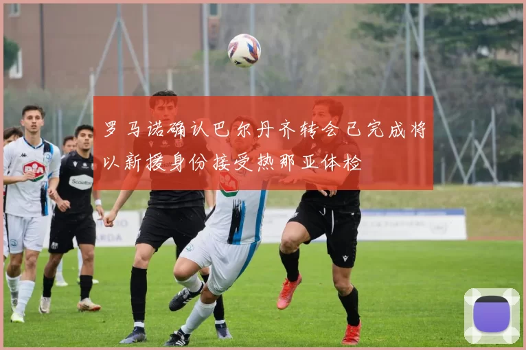 罗马诺确认巴尔丹齐转会已完成将以新援身份接受热那亚体检