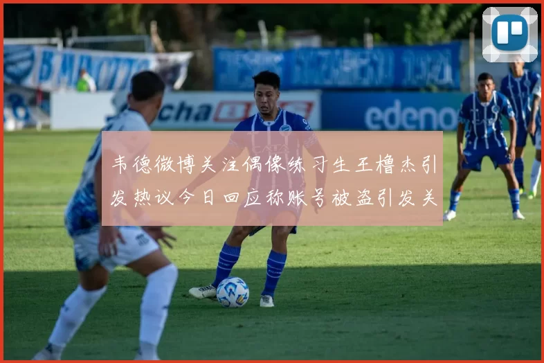 韦德微博关注偶像练习生王橹杰引发热议今日回应称账号被盗引发关注