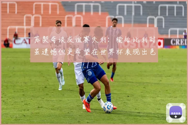 苏契奇谈友谊赛失利：输给比利时虽遗憾但更希望在世界杯表现出色