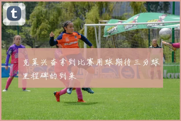 克莱兴奋拿到比赛用球期待三分球里程碑的到来